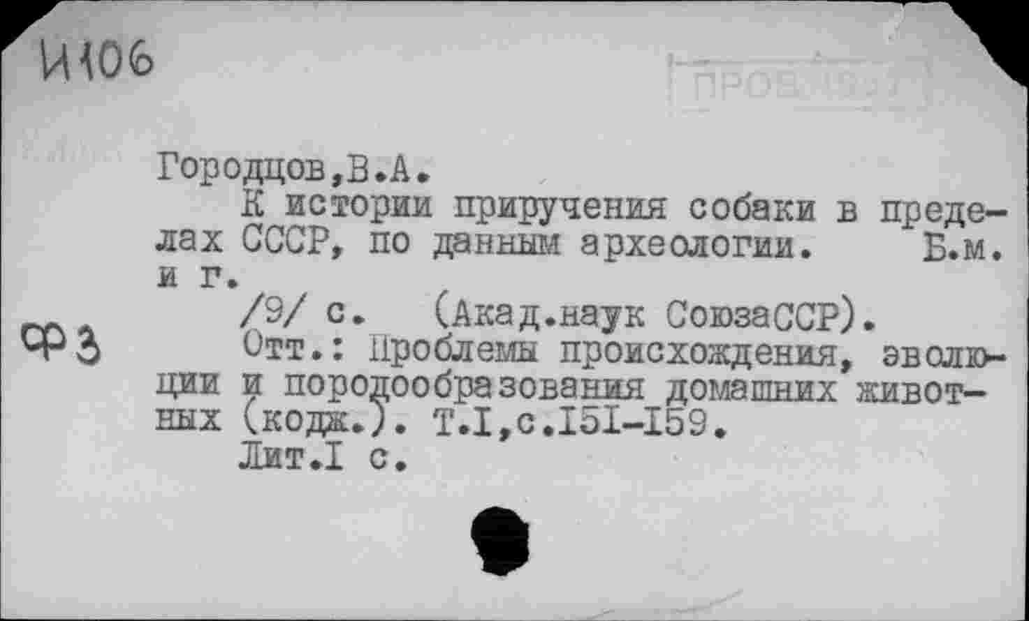 ﻿ЙЮ6

Городцов,В.А.
К истории приручения собаки в пределах СССР, по данным археологии. Б.м. и г.
/9/ с.	(Акад.наук СоюзаССР).
Отт.: Проблемы происхождения, эвслк>-ции и породообразования домашних животных (кода.). T.I,c.I5I-I59.
Лит»! с.